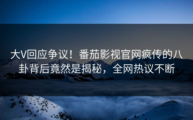 大V回应争议！番茄影视官网疯传的八卦背后竟然是揭秘，全网热议不断