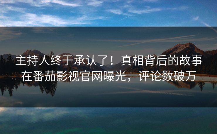 主持人终于承认了！真相背后的故事在番茄影视官网曝光，评论数破万