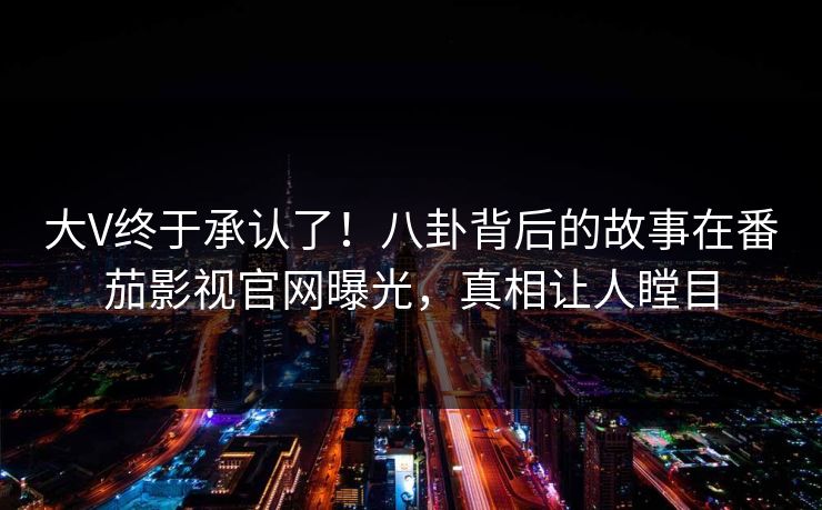 大V终于承认了！八卦背后的故事在番茄影视官网曝光，真相让人瞠目