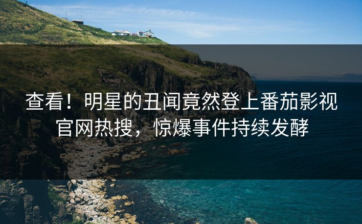 查看！明星的丑闻竟然登上番茄影视官网热搜，惊爆事件持续发酵