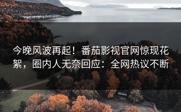今晚风波再起！番茄影视官网惊现花絮，圈内人无奈回应：全网热议不断