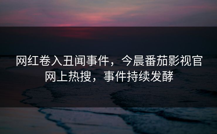 网红卷入丑闻事件，今晨番茄影视官网上热搜，事件持续发酵