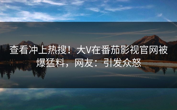 查看冲上热搜！大V在番茄影视官网被爆猛料，网友：引发众怒