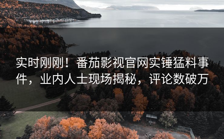 实时刚刚！番茄影视官网实锤猛料事件，业内人士现场揭秘，评论数破万