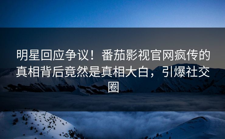 明星回应争议！番茄影视官网疯传的真相背后竟然是真相大白，引爆社交圈