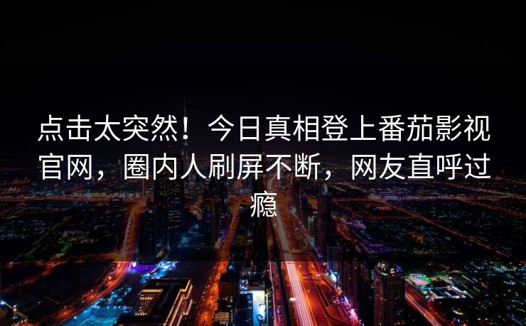 点击太突然！今日真相登上番茄影视官网，圈内人刷屏不断，网友直呼过瘾
