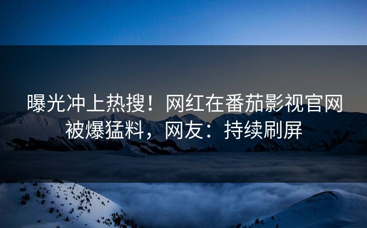 曝光冲上热搜！网红在番茄影视官网被爆猛料，网友：持续刷屏