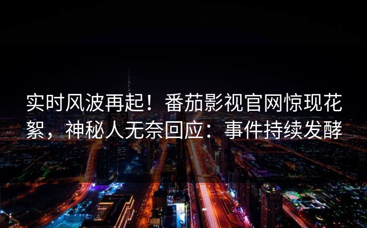 实时风波再起！番茄影视官网惊现花絮，神秘人无奈回应：事件持续发酵