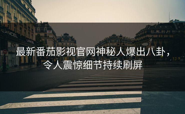 最新番茄影视官网神秘人爆出八卦，令人震惊细节持续刷屏