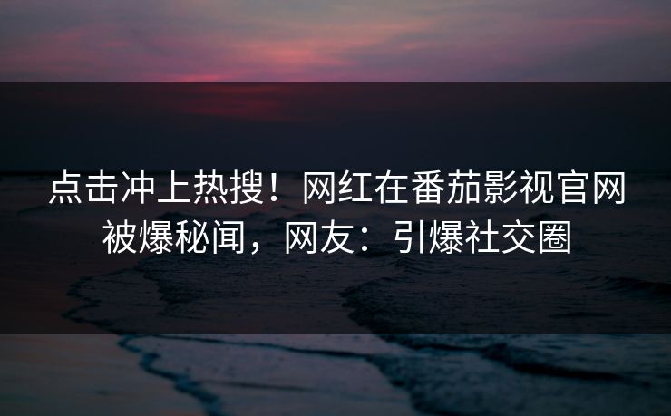 点击冲上热搜！网红在番茄影视官网被爆秘闻，网友：引爆社交圈