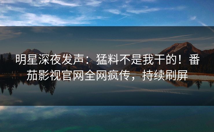 明星深夜发声：猛料不是我干的！番茄影视官网全网疯传，持续刷屏