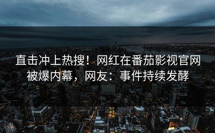 直击冲上热搜！网红在番茄影视官网被爆内幕，网友：事件持续发酵