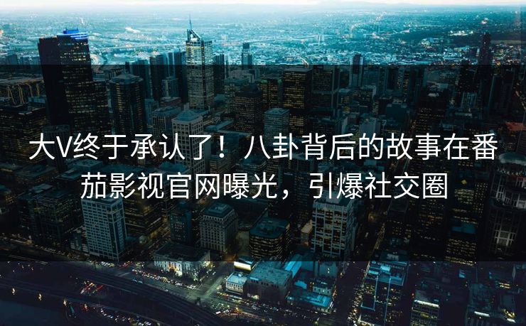大V终于承认了！八卦背后的故事在番茄影视官网曝光，引爆社交圈