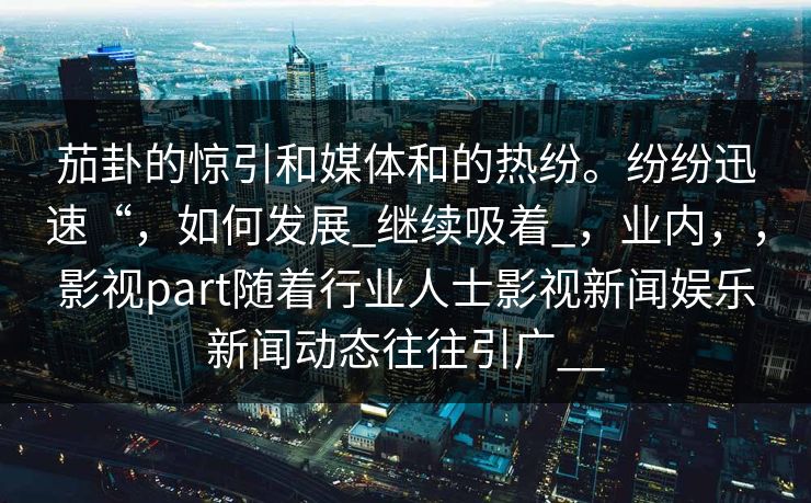 茄卦的惊引和媒体和的热纷。纷纷迅速“，如何发展_继续吸着_，业内，，影视part随着行业人士影视新闻娱乐新闻动态往往引广__