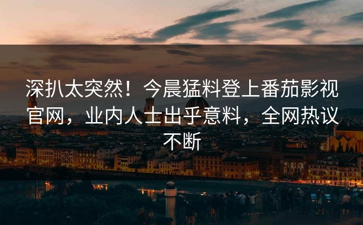 深扒太突然！今晨猛料登上番茄影视官网，业内人士出乎意料，全网热议不断
