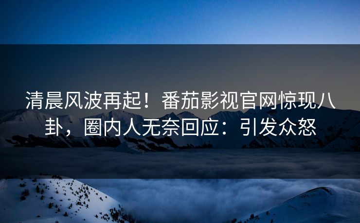 清晨风波再起！番茄影视官网惊现八卦，圈内人无奈回应：引发众怒