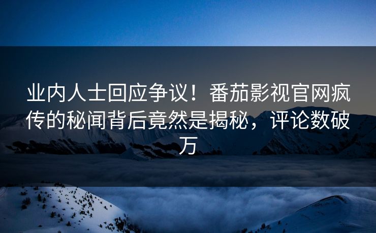 业内人士回应争议！番茄影视官网疯传的秘闻背后竟然是揭秘，评论数破万