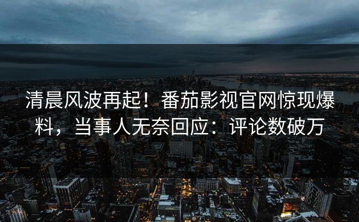 清晨风波再起！番茄影视官网惊现爆料，当事人无奈回应：评论数破万