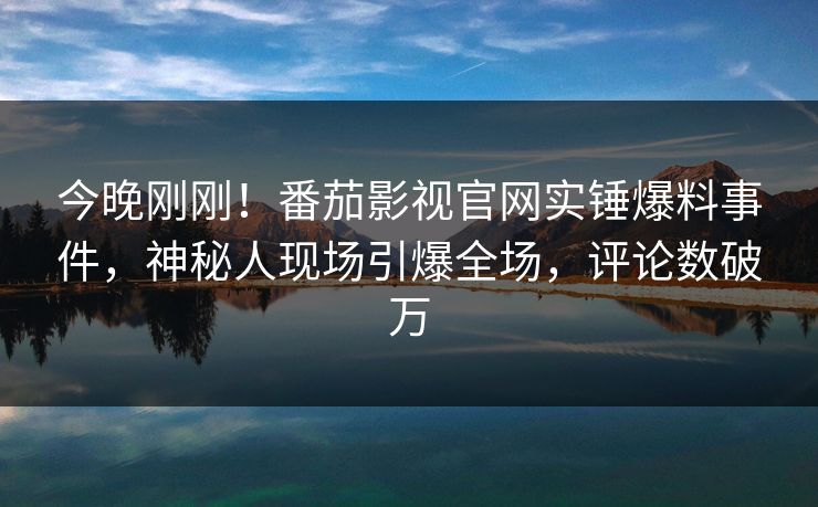 今晚刚刚！番茄影视官网实锤爆料事件，神秘人现场引爆全场，评论数破万
