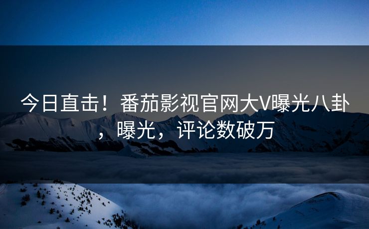 今日直击！番茄影视官网大V曝光八卦，曝光，评论数破万