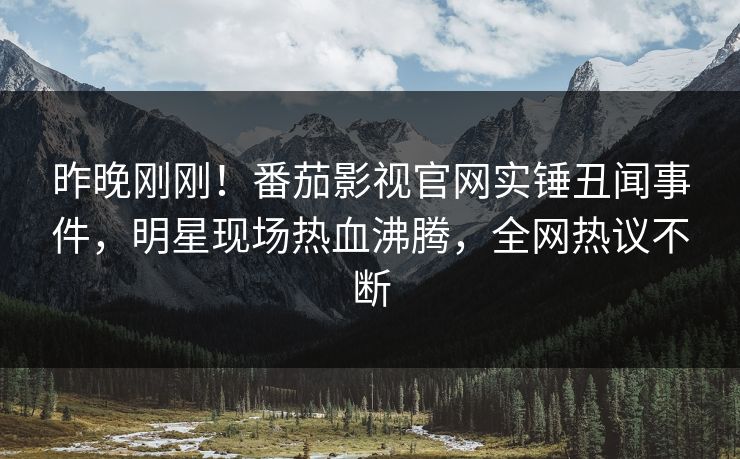 昨晚刚刚！番茄影视官网实锤丑闻事件，明星现场热血沸腾，全网热议不断
