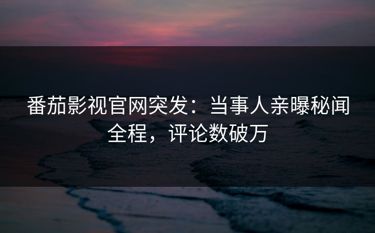 番茄影视官网突发：当事人亲曝秘闻全程，评论数破万