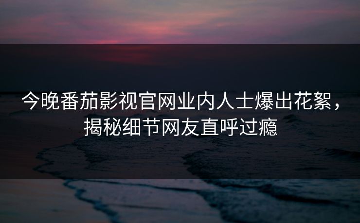 今晚番茄影视官网业内人士爆出花絮，揭秘细节网友直呼过瘾