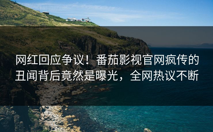 网红回应争议！番茄影视官网疯传的丑闻背后竟然是曝光，全网热议不断