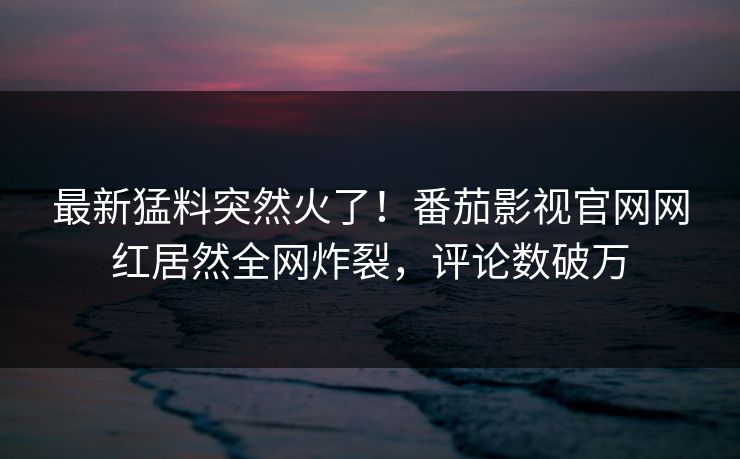 最新猛料突然火了！番茄影视官网网红居然全网炸裂，评论数破万
