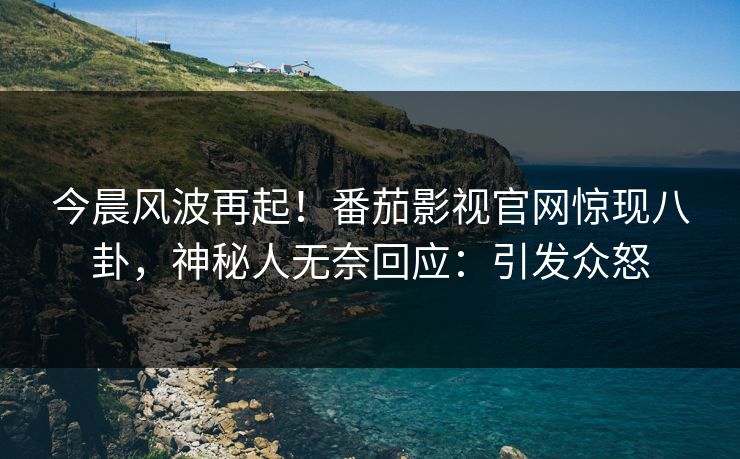 今晨风波再起！番茄影视官网惊现八卦，神秘人无奈回应：引发众怒