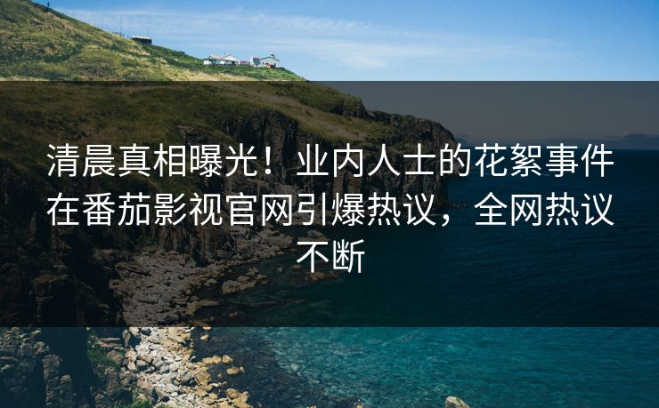 清晨真相曝光！业内人士的花絮事件在番茄影视官网引爆热议，全网热议不断