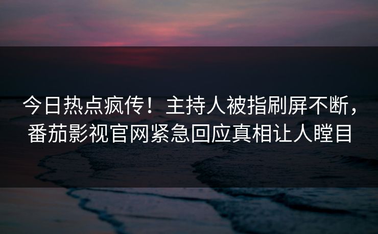 今日热点疯传！主持人被指刷屏不断，番茄影视官网紧急回应真相让人瞠目