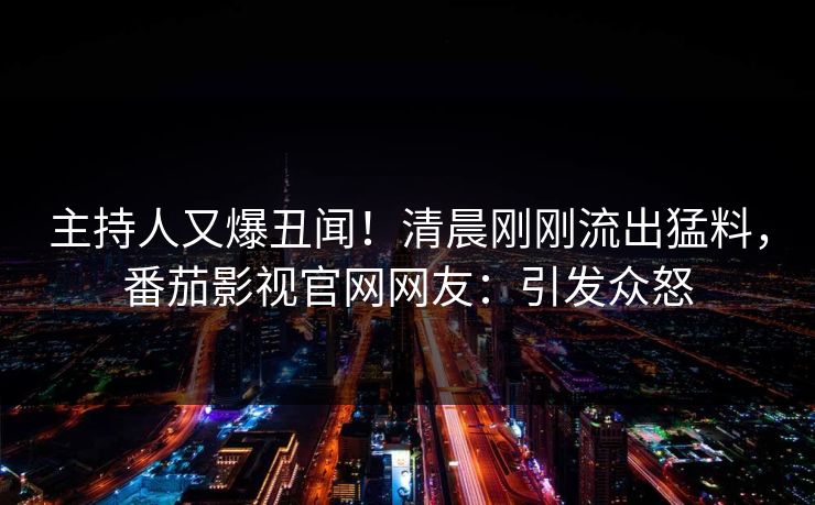 主持人又爆丑闻！清晨刚刚流出猛料，番茄影视官网网友：引发众怒