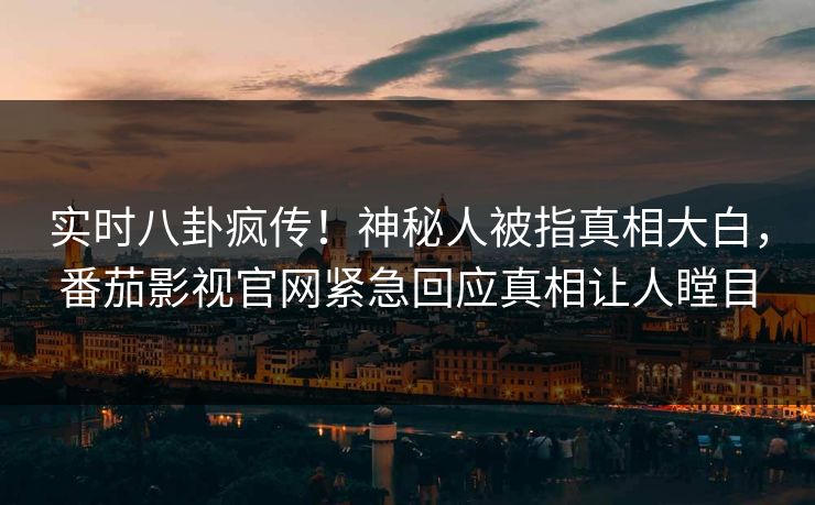 实时八卦疯传！神秘人被指真相大白，番茄影视官网紧急回应真相让人瞠目