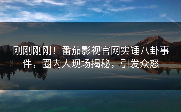 刚刚刚刚！番茄影视官网实锤八卦事件，圈内人现场揭秘，引发众怒