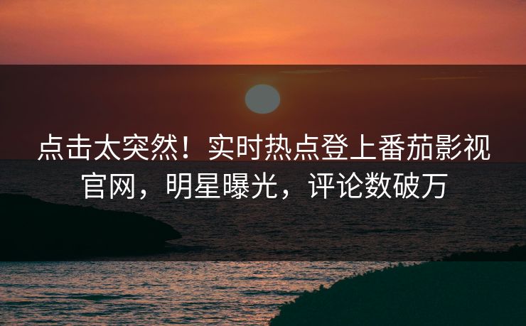 点击太突然！实时热点登上番茄影视官网，明星曝光，评论数破万