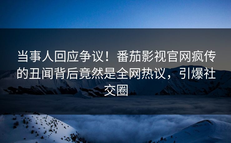 当事人回应争议！番茄影视官网疯传的丑闻背后竟然是全网热议，引爆社交圈