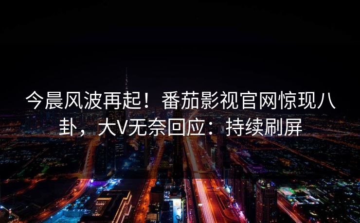 今晨风波再起！番茄影视官网惊现八卦，大V无奈回应：持续刷屏