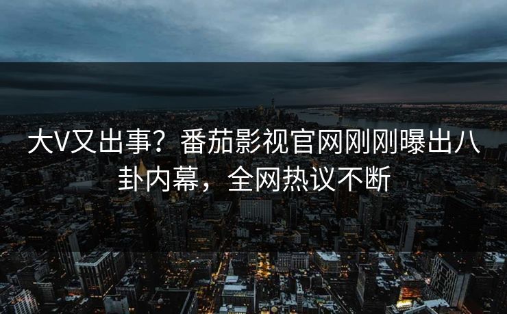 大V又出事？番茄影视官网刚刚曝出八卦内幕，全网热议不断