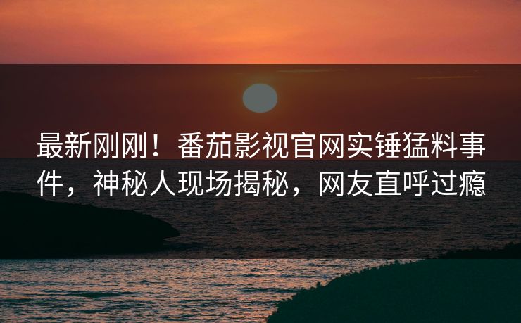 最新刚刚！番茄影视官网实锤猛料事件，神秘人现场揭秘，网友直呼过瘾