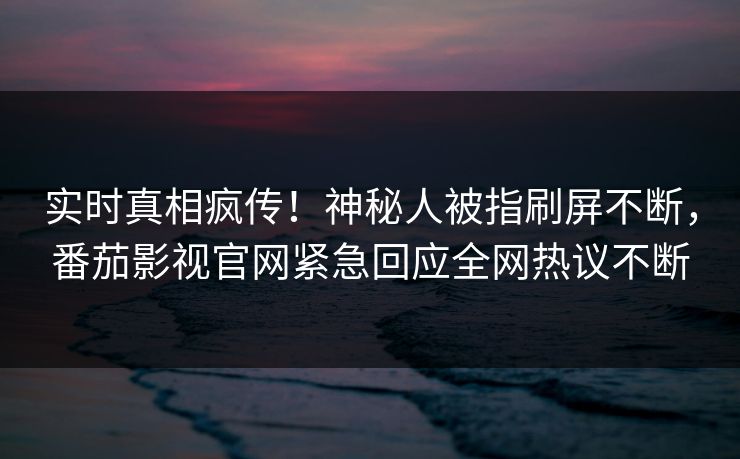 实时真相疯传！神秘人被指刷屏不断，番茄影视官网紧急回应全网热议不断