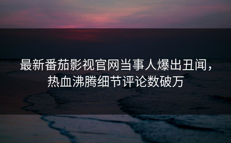 最新番茄影视官网当事人爆出丑闻，热血沸腾细节评论数破万