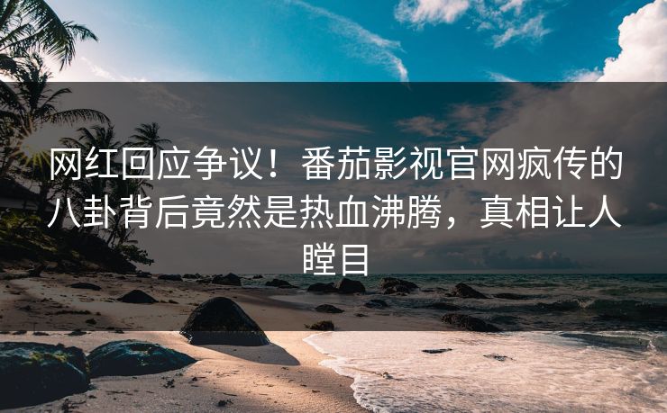 网红回应争议！番茄影视官网疯传的八卦背后竟然是热血沸腾，真相让人瞠目
