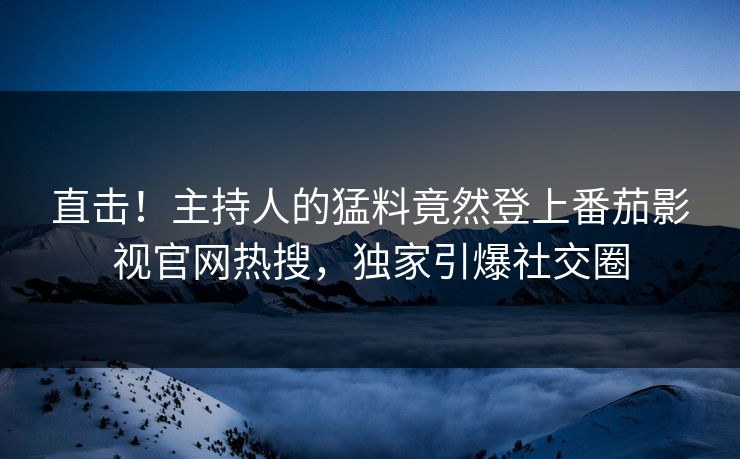直击！主持人的猛料竟然登上番茄影视官网热搜，独家引爆社交圈