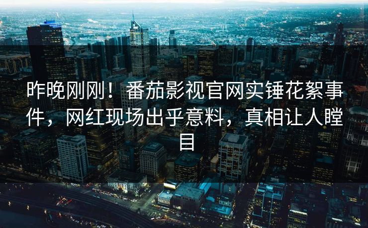 昨晚刚刚！番茄影视官网实锤花絮事件，网红现场出乎意料，真相让人瞠目