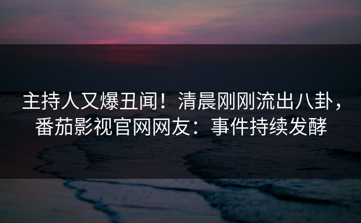 主持人又爆丑闻！清晨刚刚流出八卦，番茄影视官网网友：事件持续发酵