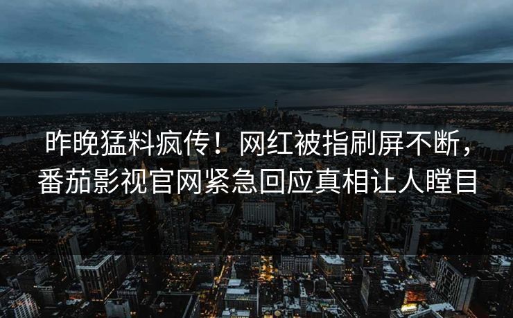 昨晚猛料疯传！网红被指刷屏不断，番茄影视官网紧急回应真相让人瞠目