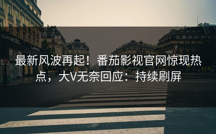 最新风波再起！番茄影视官网惊现热点，大V无奈回应：持续刷屏