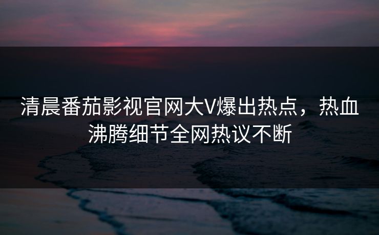 清晨番茄影视官网大V爆出热点，热血沸腾细节全网热议不断