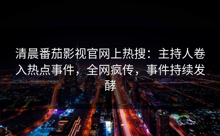 清晨番茄影视官网上热搜：主持人卷入热点事件，全网疯传，事件持续发酵